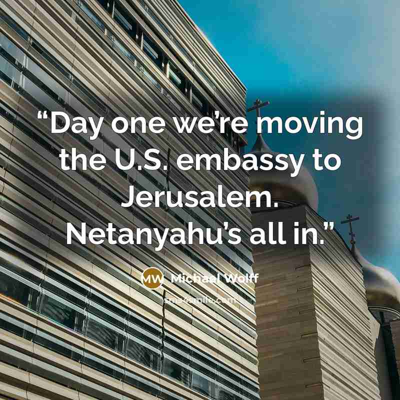 “Day one we’re moving the U.S. embassy to Jerusalem. Netanyahu’s all in.” quote by Michael Wolff