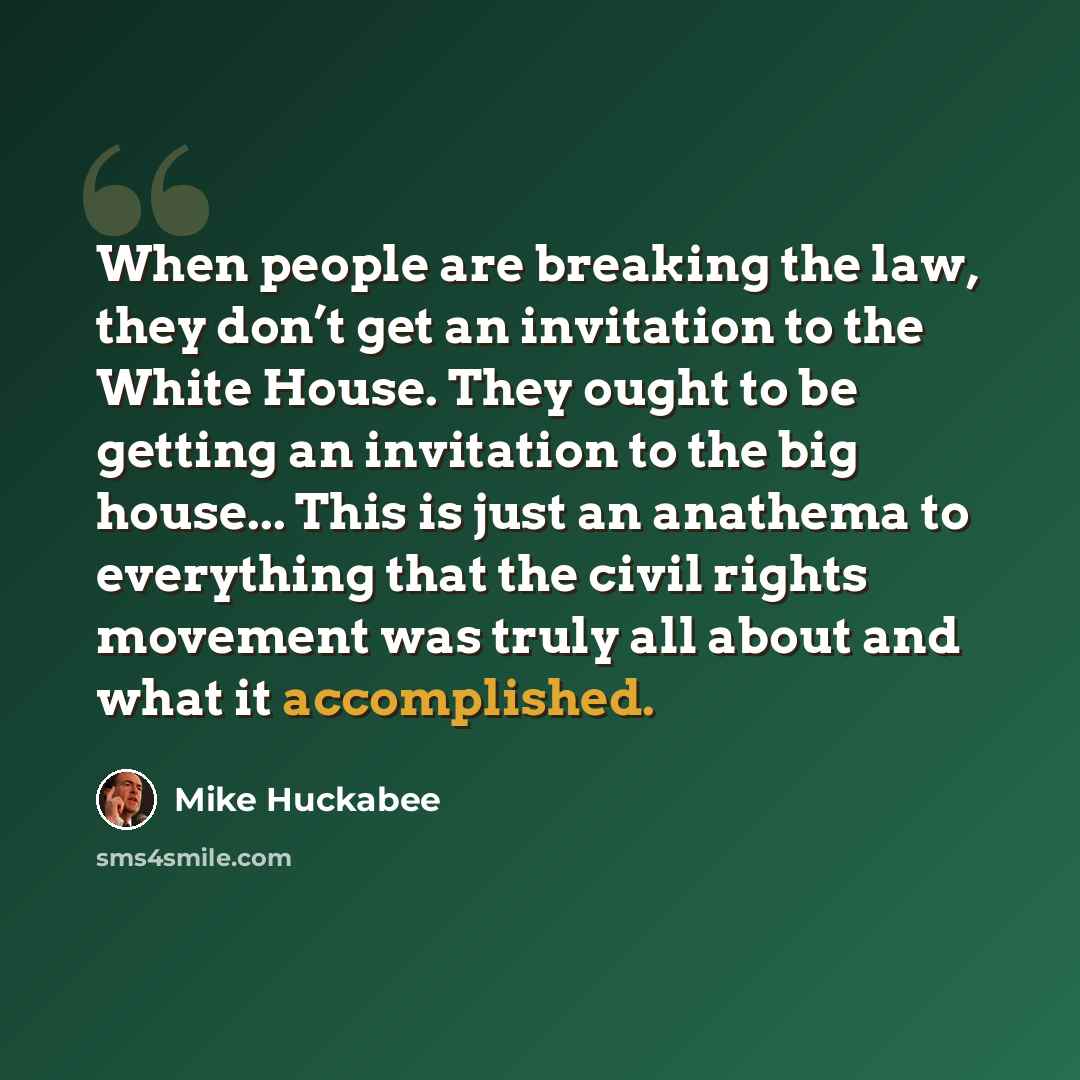 “When people are breaking the law, they don’t get an invitation to the White House. They ought to be getting an invitation to the big house... This is just an anathema to everything that the civil rights movement was truly all about and what it accomplished.” quote by Mike Huckabee