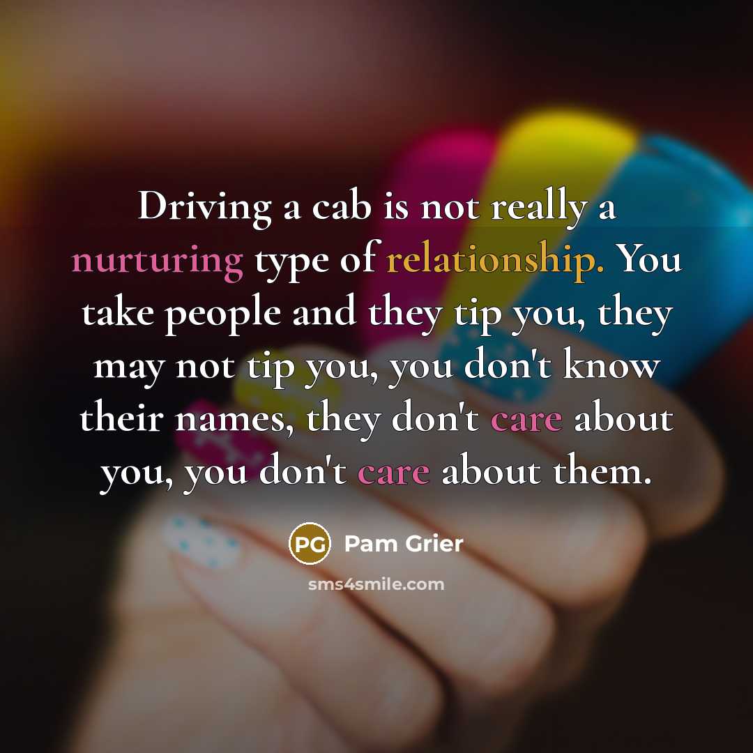 “Driving a cab is not really a nurturing type of relationship. You take people and they tip you, they may not tip you, you don't know their names, they don't care about you, you don't care about them.” quote by Pam Grier