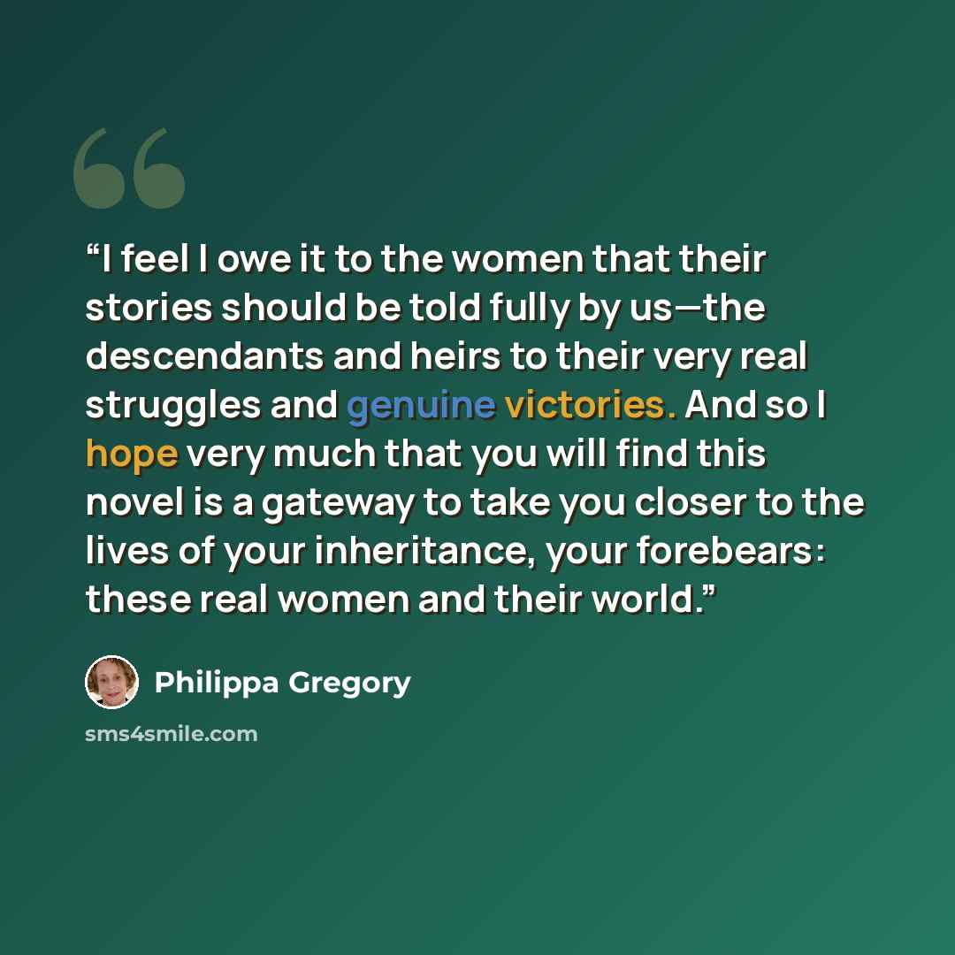 “I feel I owe it to the women that their stories should be told fully by us—the descendants and heirs to their very real struggles and genuine victories. And so I hope very much that you will find this novel is a gateway to take you closer to the lives of your inheritance, your forebears: these…” quote by Philippa Gregory