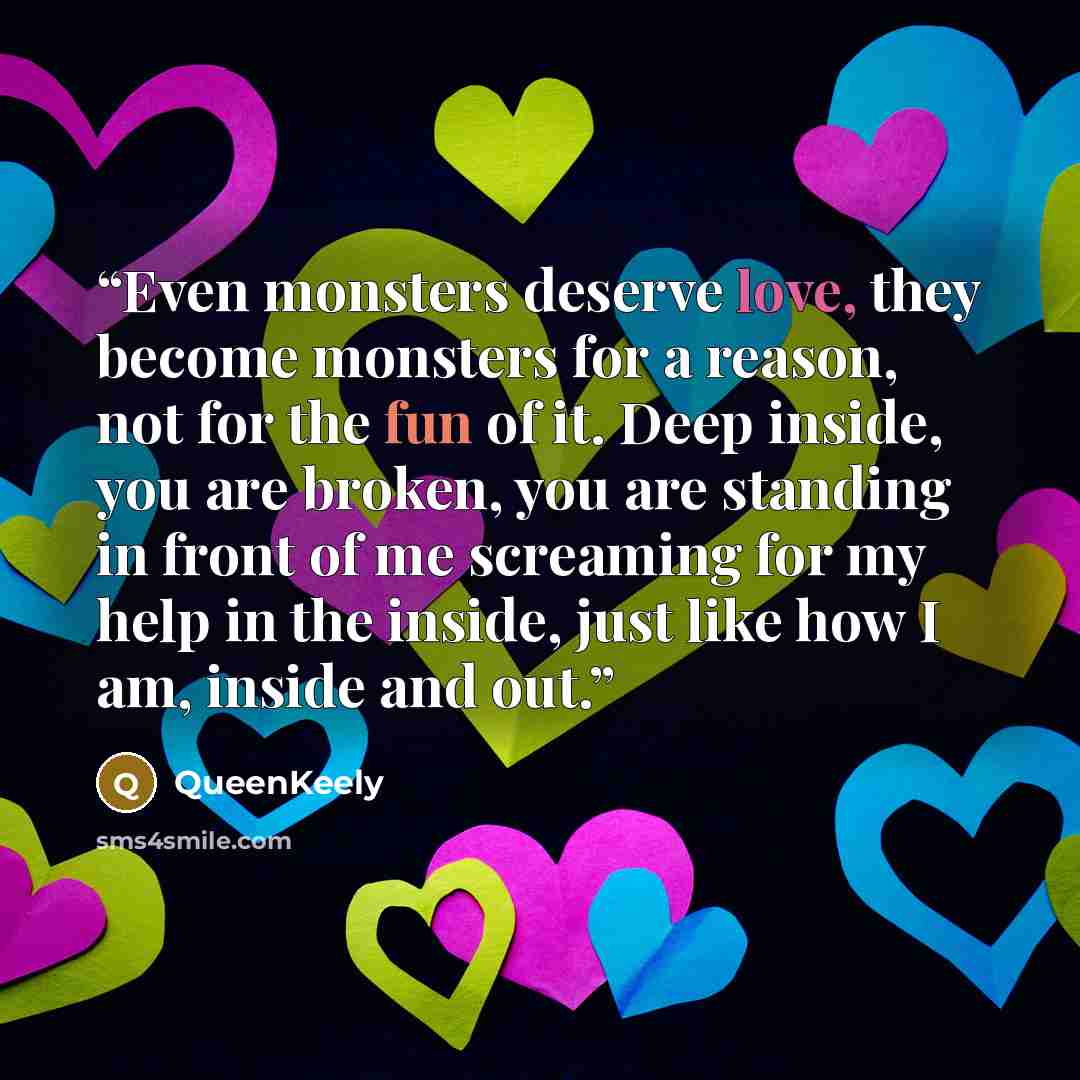 “Even monsters deserve love, they become monsters for a reason, not for the fun of it. Deep inside, you are broken, you are standing in front of me screaming for my help in the inside, just like how I am, inside and out.” quote by QueenKeely