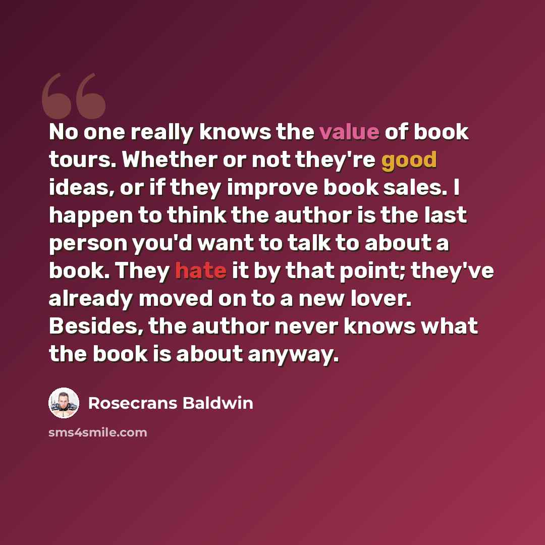 “No one really knows the value of book tours. Whether or not they're good ideas, or if they improve book sales. I happen to think the author is the last person you'd want to talk to about a book. They hate it by that point; they've already moved on to a new lover. Besides, the author never knows…” quote by Rosecrans Baldwin