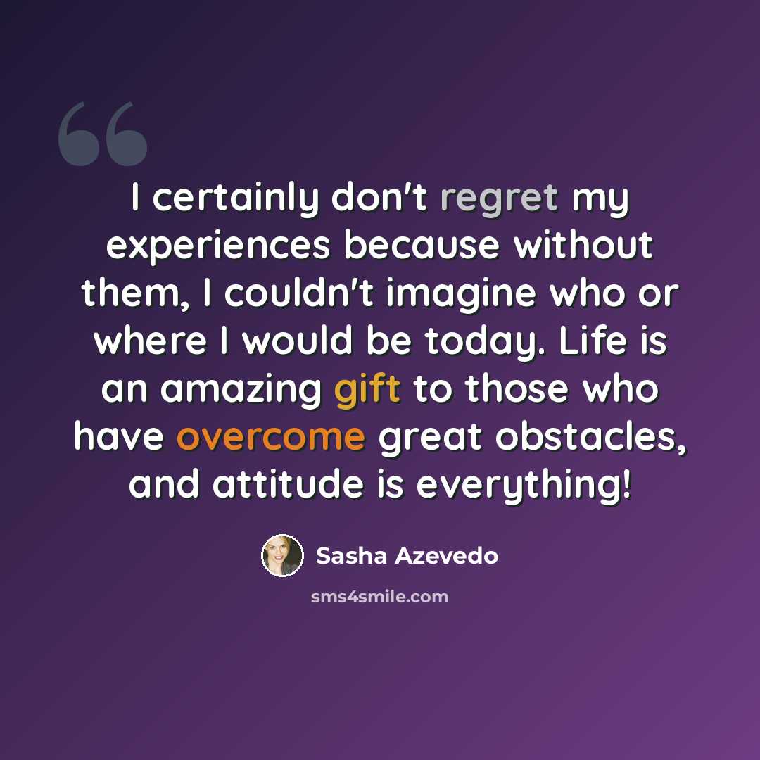 “I certainly don't regret my experiences because without them, I couldn't imagine who or where I would be today. Life is an amazing gift to those who have overcome great obstacles, and attitude is everything!” quote by Sasha Azevedo