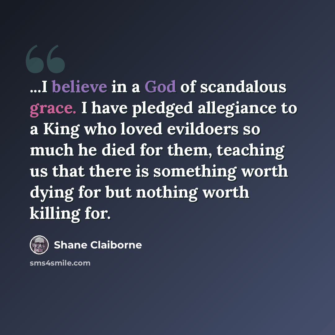 “...I believe in a God of scandalous grace. I have pledged allegiance to a King who loved evildoers so much he died for them, teaching us that there is something worth dying for but nothing worth killing for.” quote by Shane Claiborne