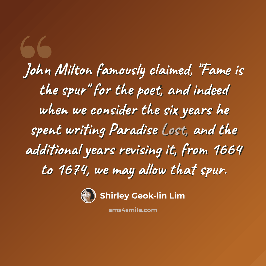 “John Milton famously claimed, "Fame is the spur" for the poet, and indeed when we consider the six years he spent writing Paradise Lost, and the additional years revising it, from 1664 to 1674, we may allow that spur.” quote by Shirley Geok-lin Lim