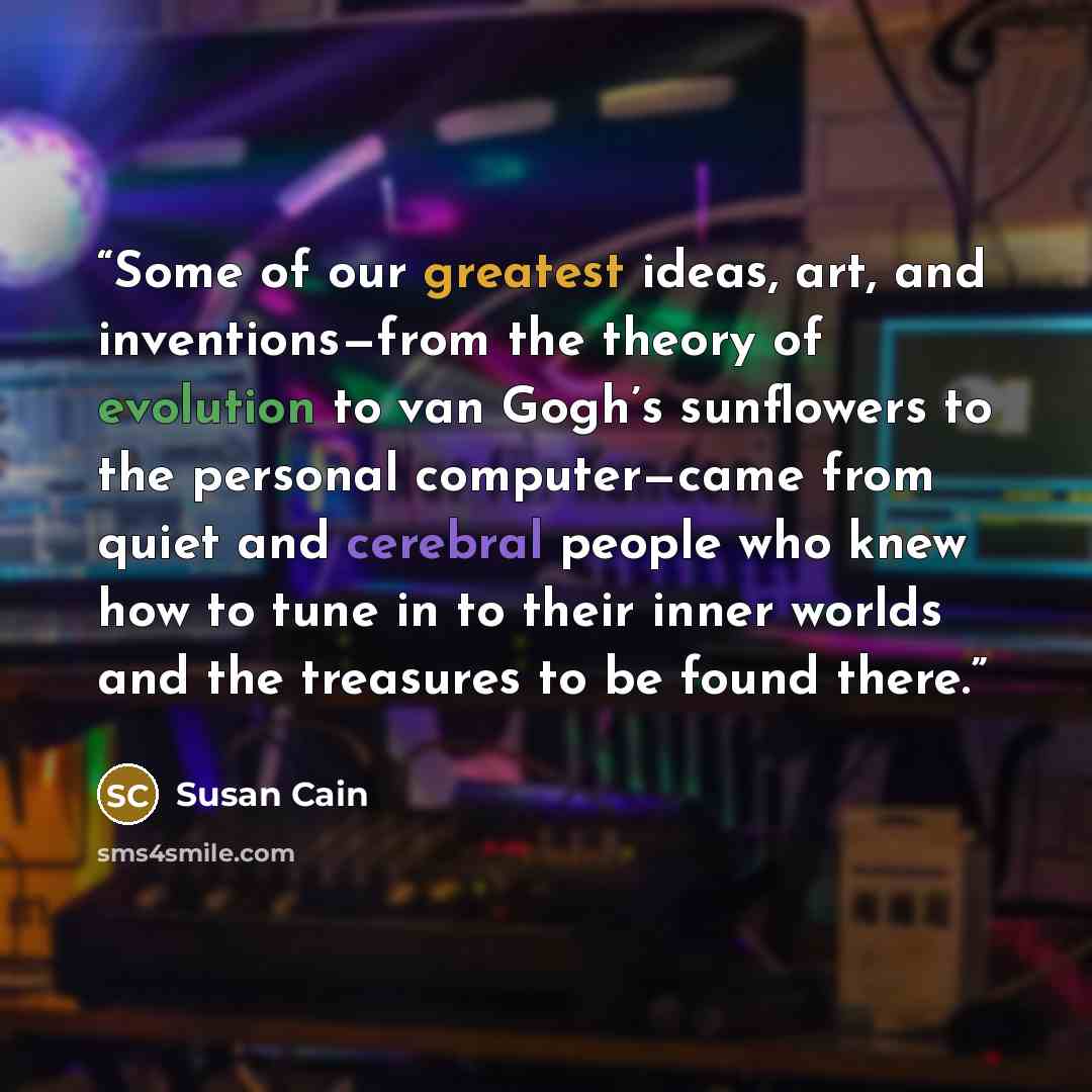 “Some of our greatest ideas, art, and inventions—from the theory of evolution to van Gogh’s sunflowers to the personal computer—came from quiet and cerebral people who knew how to tune in to their inner worlds and the treasures to be found there.” quote by Susan Cain