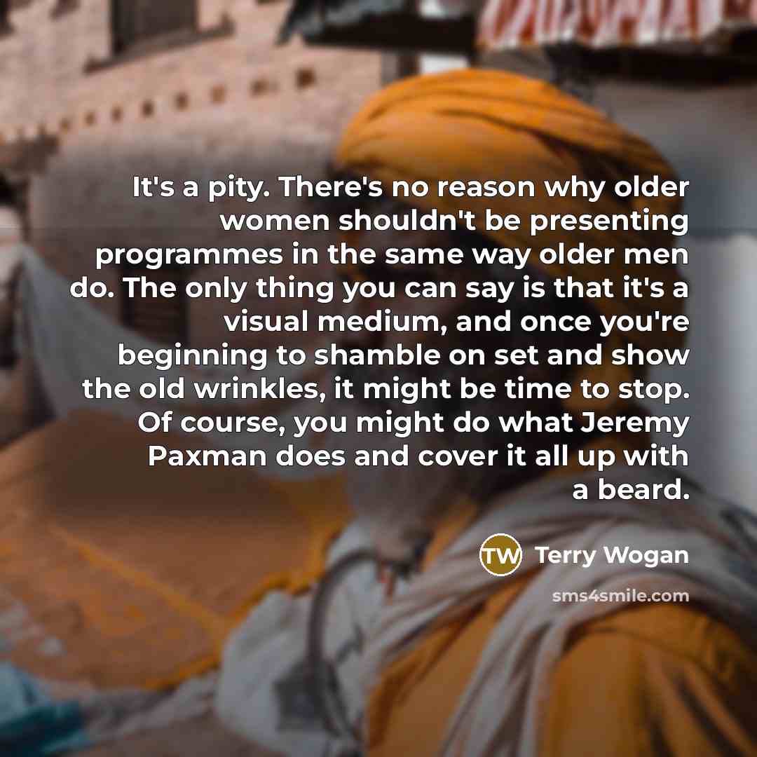 “It's a pity. There's no reason why older women shouldn't be presenting programmes in the same way older men do. The only thing you can say is that it's a visual medium, and once you're beginning to shamble on set and show the old wrinkles, it might be time to stop. Of course, you might do what…” quote by Terry Wogan