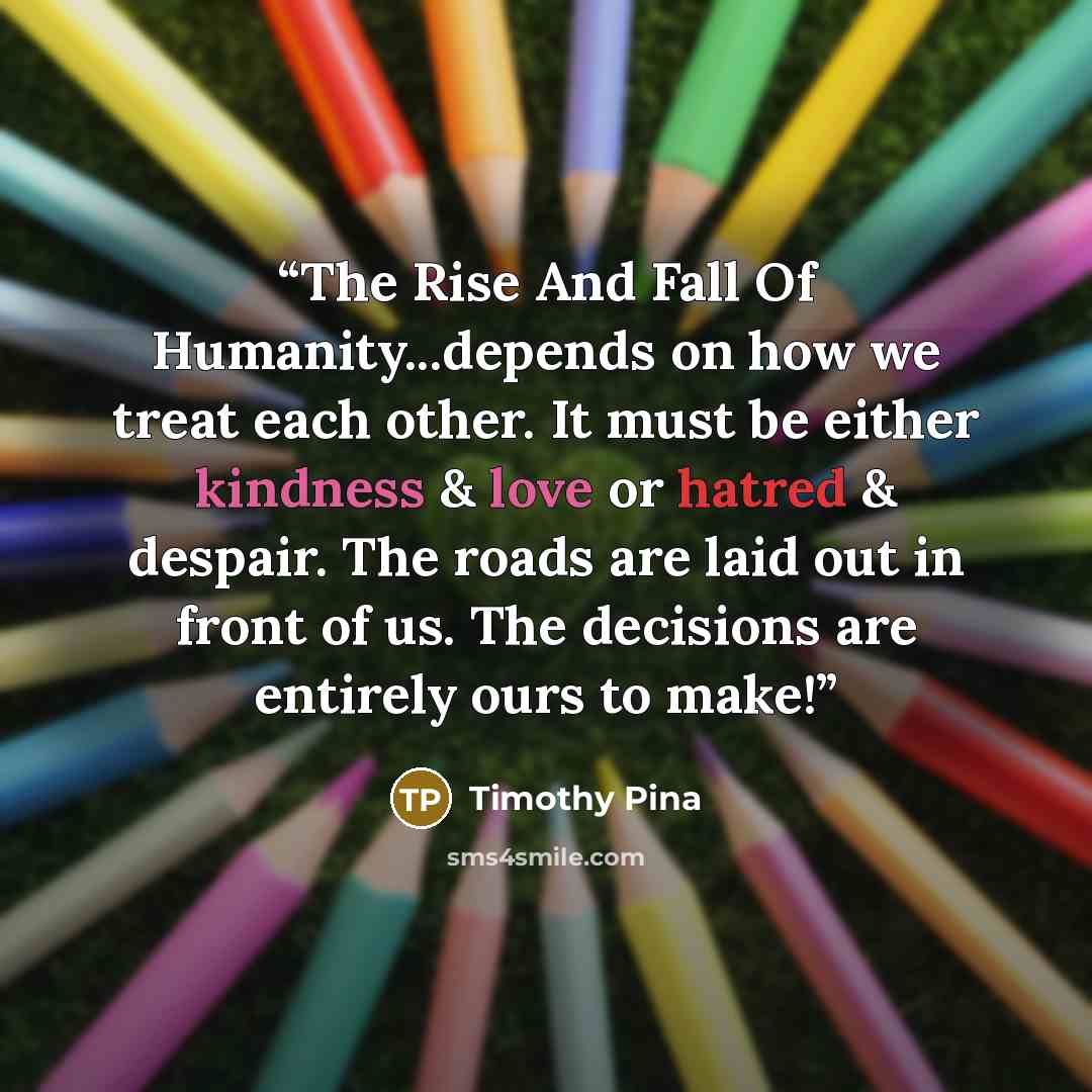 “The Rise And Fall Of Humanity...depends on how we treat each other. It must be either kindness & love or hatred & despair. The roads are laid out in front of us. The decisions are entirely ours to make!” quote by Timothy Pina