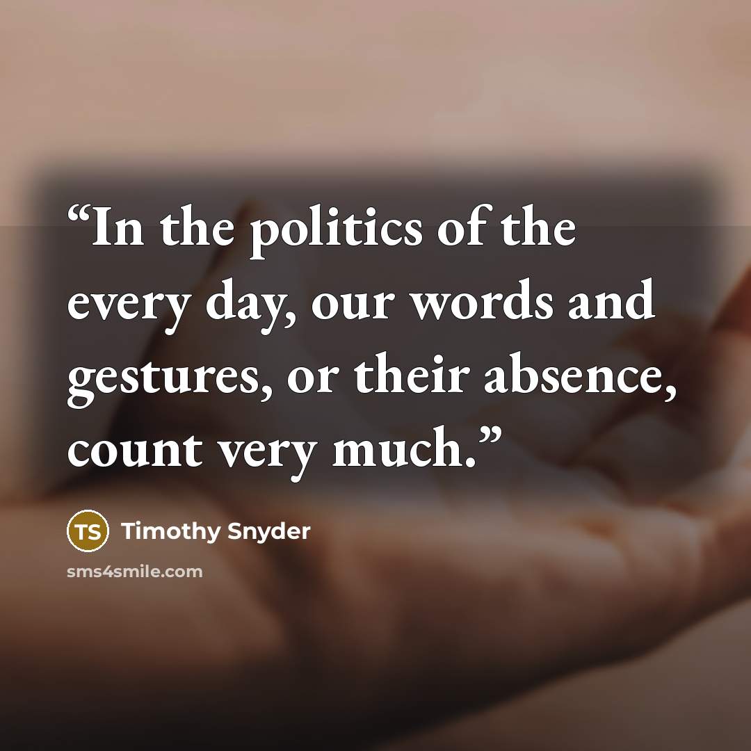 “In the politics of the every day, our words and gestures, or their absence, count very much.” quote by Timothy Snyder