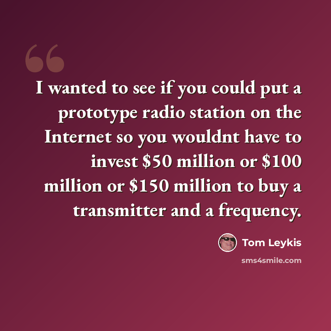 “I wanted to see if you could put a prototype radio station on the Internet so you wouldnt have to invest $50 million or $100 million or $150 million to buy a transmitter and a frequency.” quote by Tom Leykis