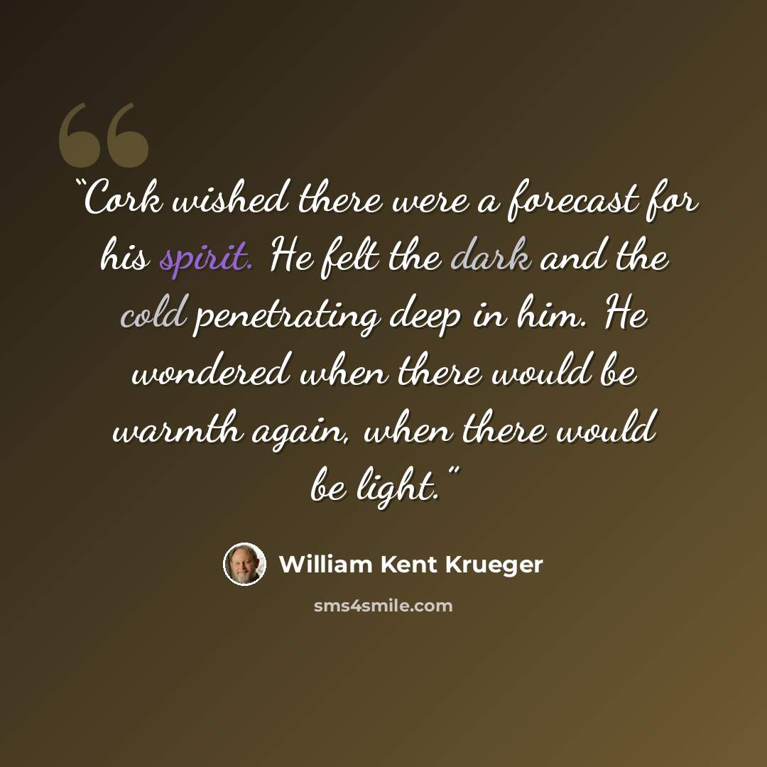 “Cork wished there were a forecast for his spirit. He felt the dark and the cold penetrating deep in him. He wondered when there would be warmth again, when there would be light.” quote by William Kent Krueger