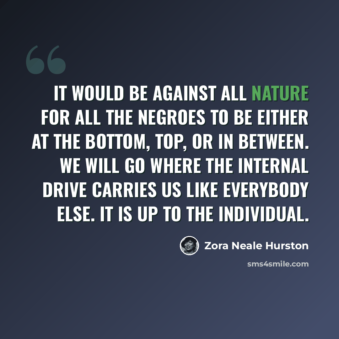 “It would be against all nature for all the Negroes to be either at the bottom, top, or in between. We will go where the internal drive carries us like everybody else. It is up to the individual.” quote by Zora Neale Hurston