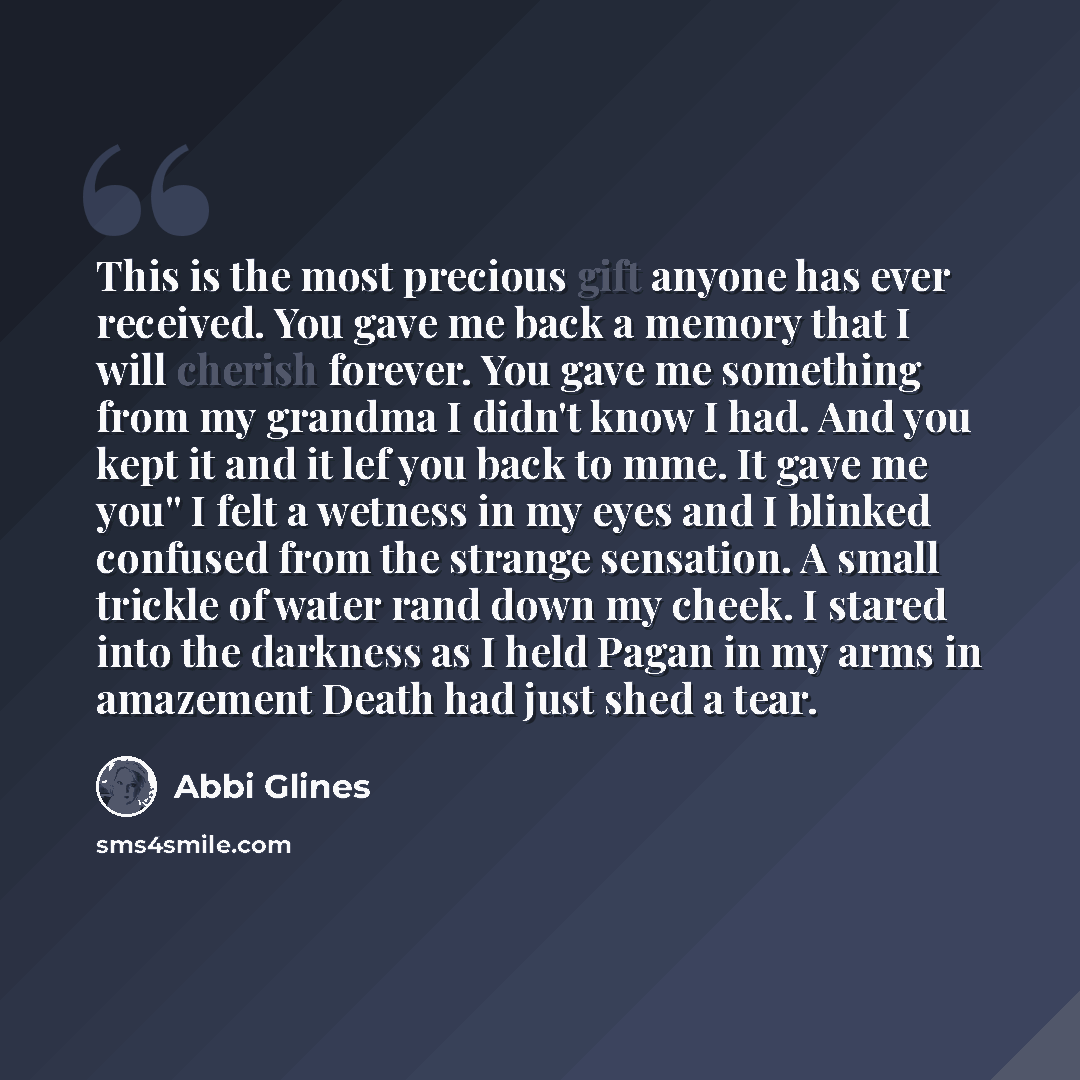 “This is the most precious gift anyone has ever received. You gave me back a memory that I will cherish forever. You gave me something from my grandma I didn't know I had. And you kept it and it lef you back to mme. It gave me you'' I felt a wetness in my eyes and I blinked confused from the…” quote by Abbi Glines