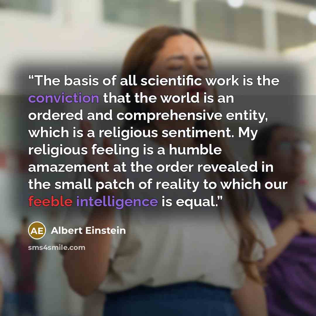 “The basis of all scientific work is the conviction that the world is an ordered and comprehensive entity, which is a religious sentiment. My religious feeling is a humble amazement at the order revealed in the small patch of reality to which our feeble intelligence is equal.” quote by Albert Einstein