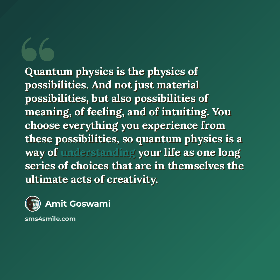 “Quantum physics is the physics of possibilities. And not just material possibilities, but also possibilities of meaning, of feeling, and of intuiting. You choose everything you experience from these possibilities, so quantum physics is a way of understanding your life as one long series of choices…” quote by Amit Goswami