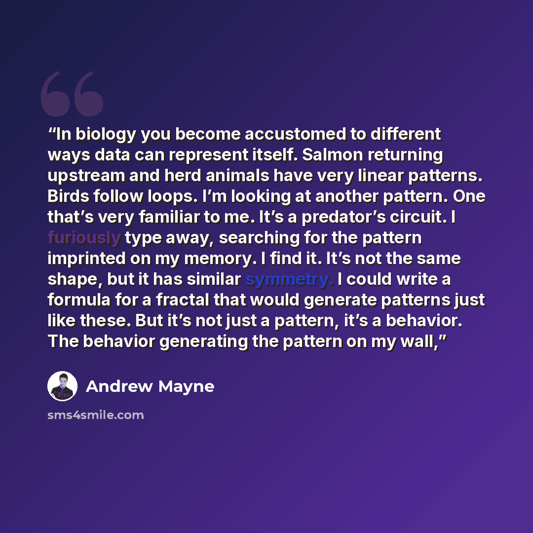 “In biology you become accustomed to different ways data can represent itself. Salmon returning upstream and herd animals have very linear patterns. Birds follow loops. I’m looking at another pattern. One that’s very familiar to me. It’s a predator’s circuit. I furiously type away, searching for…” quote by Andrew Mayne
