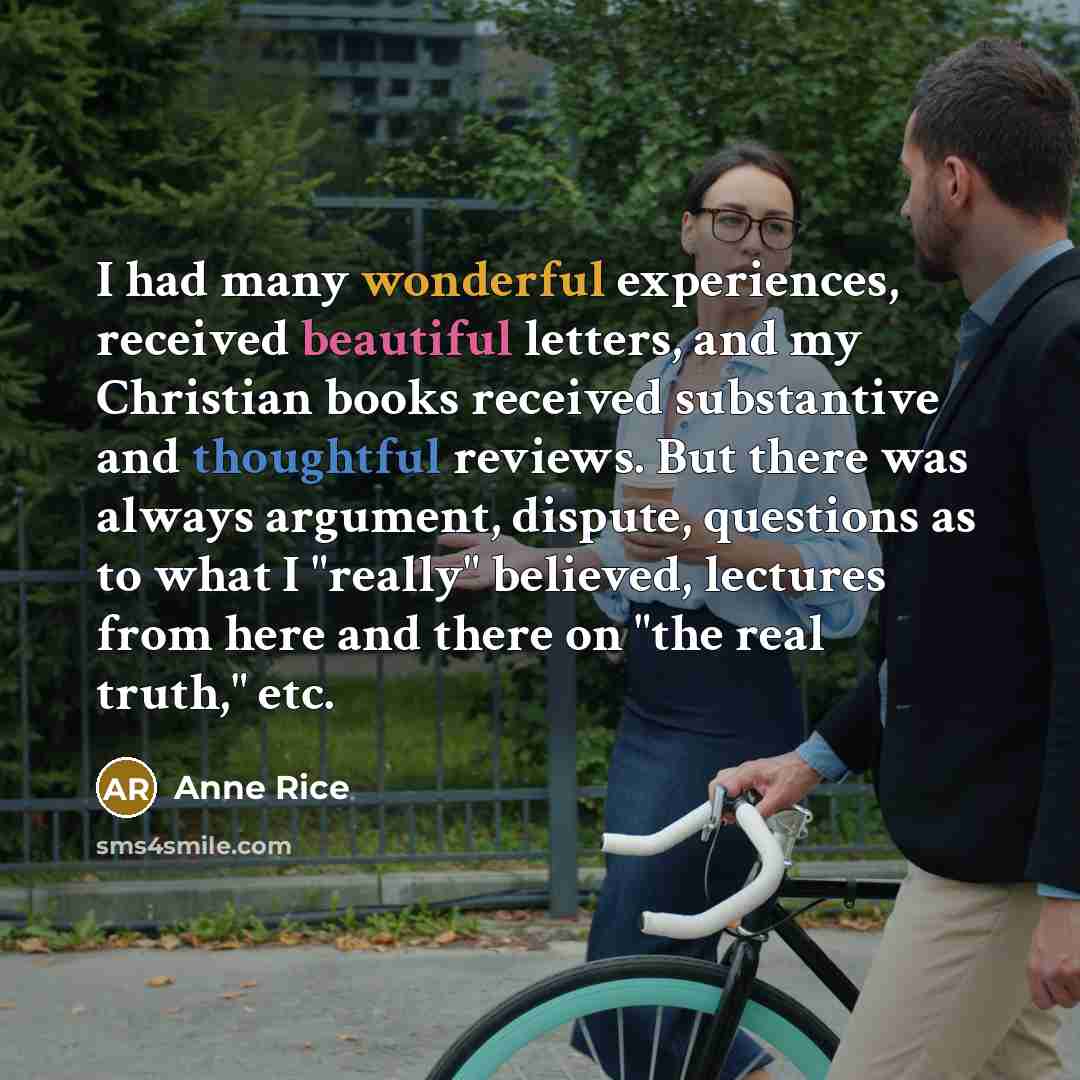 “I had many wonderful experiences, received beautiful letters, and my Christian books received substantive and thoughtful reviews. But there was always argument, dispute, questions as to what I "really" believed, lectures from here and there on "the real truth," etc.” quote by Anne Rice