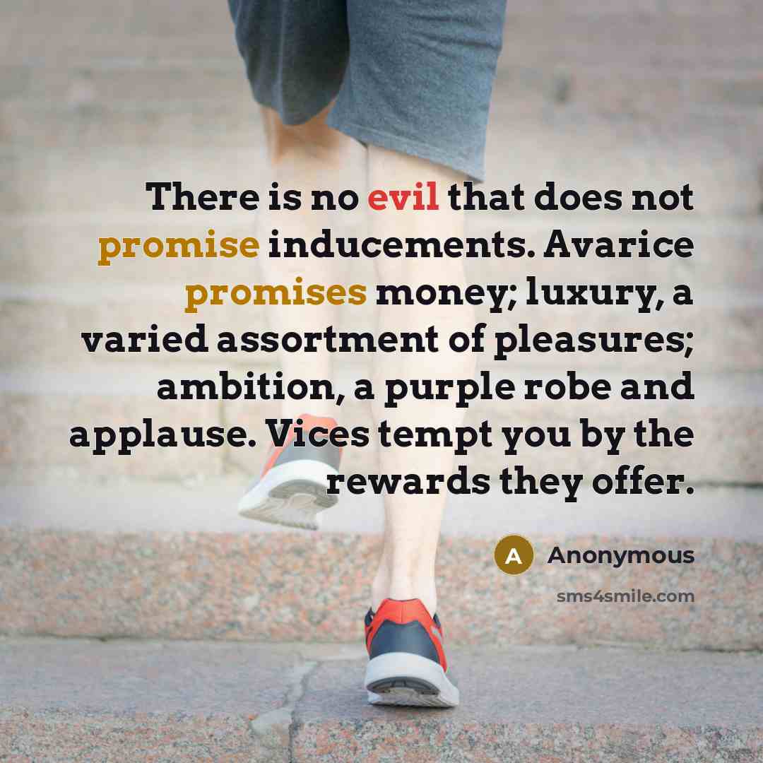 “There is no evil that does not promise inducements. Avarice promises money; luxury, a varied assortment of pleasures; ambition, a purple robe and applause. Vices tempt you by the rewards they offer.” quote by Anonymous