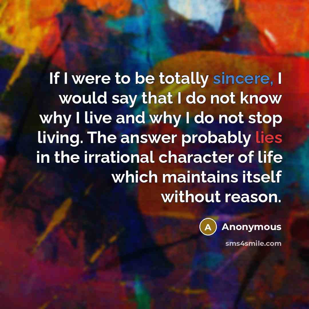 “If I were to be totally sincere, I would say that I do not know why I live and why I do not stop living. The answer probably lies in the irrational character of life which maintains itself without reason.” quote by Anonymous