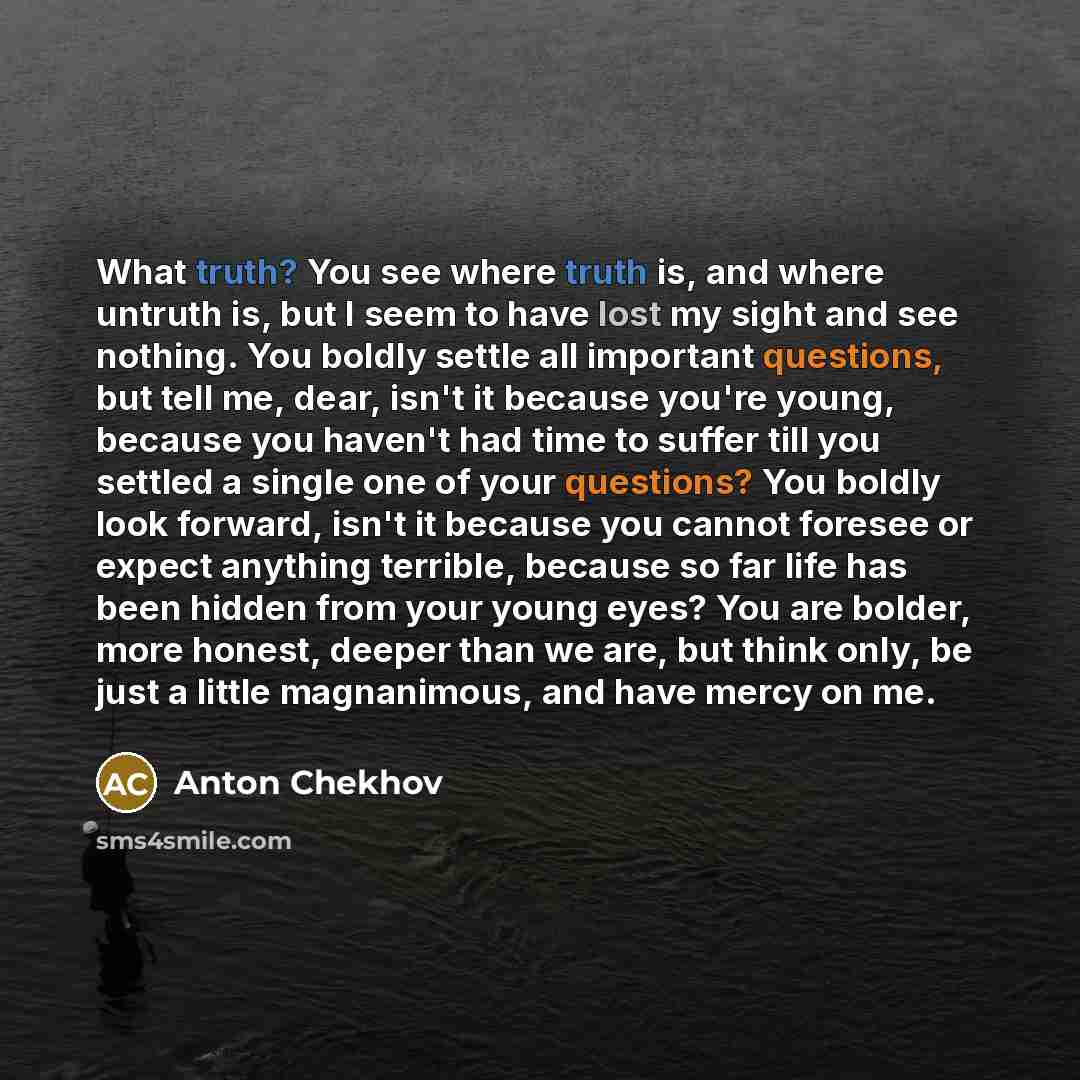 “What truth? You see where truth is, and where untruth is, but I seem to have lost my sight and see nothing. You boldly settle all important questions, but tell me, dear, isn't it because you're young, because you haven't had time to suffer till you settled a single one of your questions? You…” quote by Anton Chekhov