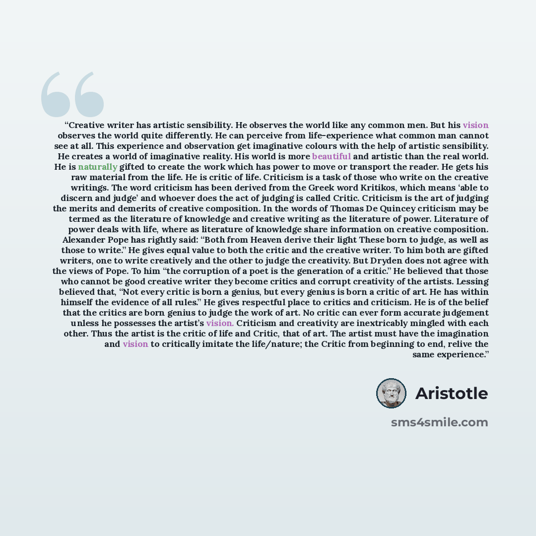 “Creative writer has artistic sensibility. He observes the world like any common men. But his vision observes the world quite differently. He can perceive from life-experience what common man cannot see at all. This experience and observation get imaginative colours with the help of artistic…” quote by Aristotle