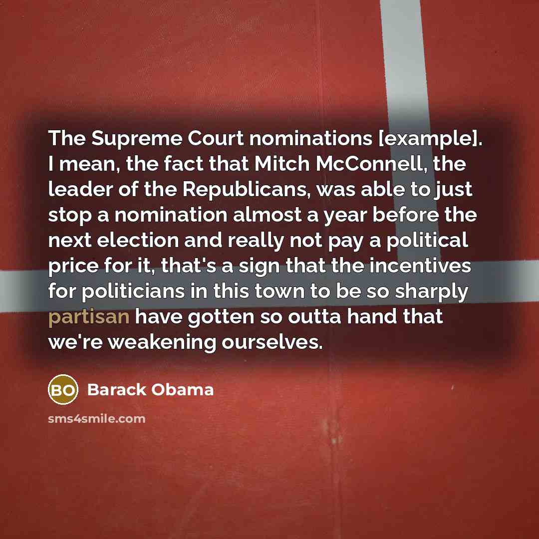 “The Supreme Court nominations [example]. I mean, the fact that Mitch McConnell, the leader of the Republicans, was able to just stop a nomination almost a year before the next election and really not pay a political price for it, that's a sign that the incentives for politicians in this town to be…” quote by Barack Obama
