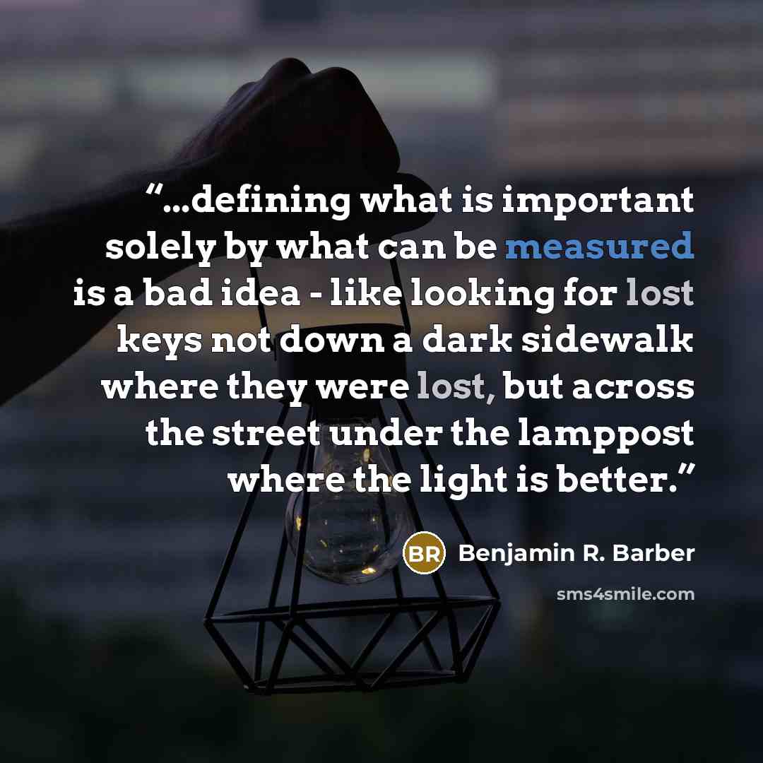 “...defining what is important solely by what can be measured is a bad idea - like looking for lost keys not down a dark sidewalk where they were lost, but across the street under the lamppost where the light is better.” quote by Benjamin R. Barber