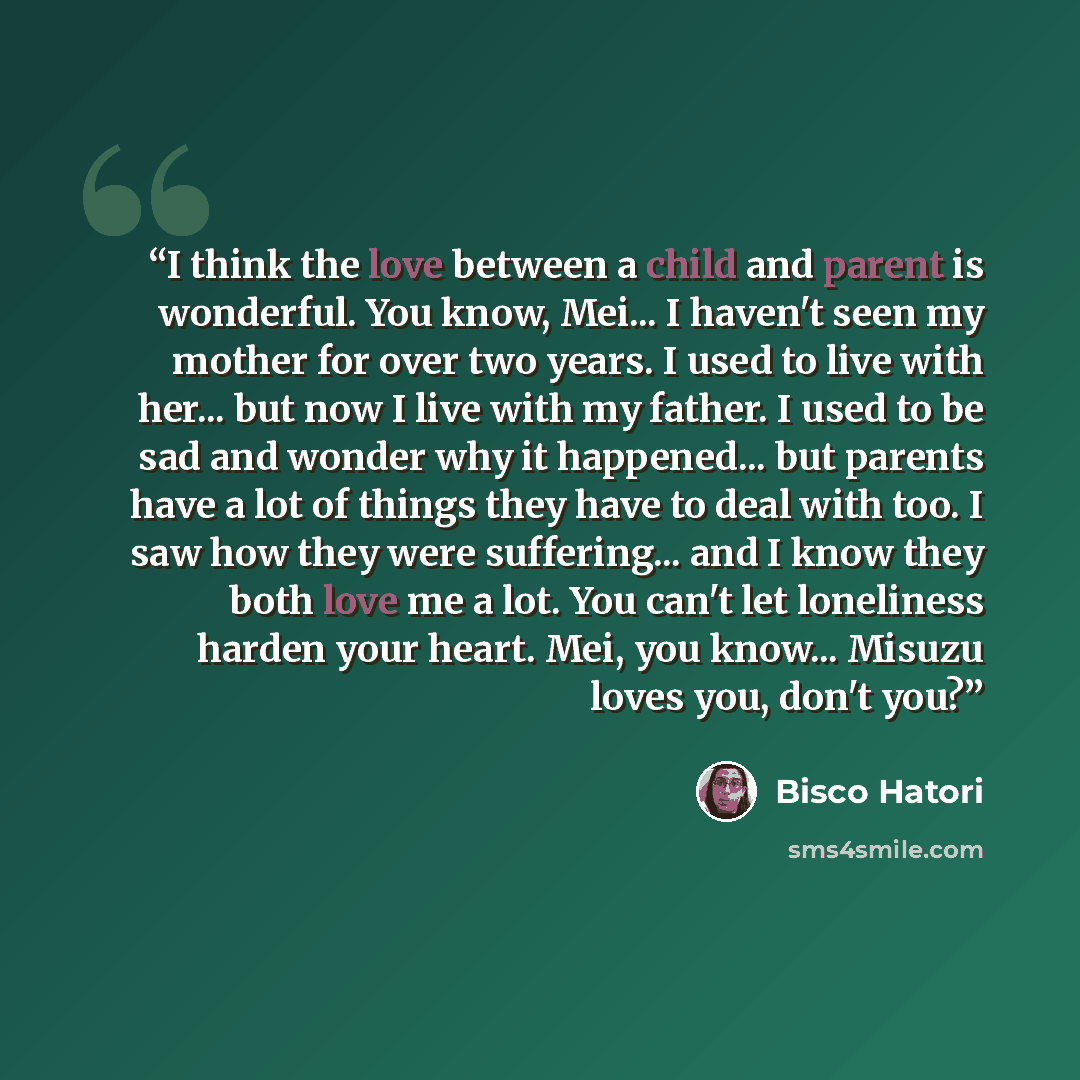 “I think the love between a child and parent is wonderful. You know, Mei... I haven't seen my mother for over two years. I used to live with her... but now I live with my father. I used to be sad and wonder why it happened... but parents have a lot of things they have to deal with too. I saw how…” quote by Bisco Hatori