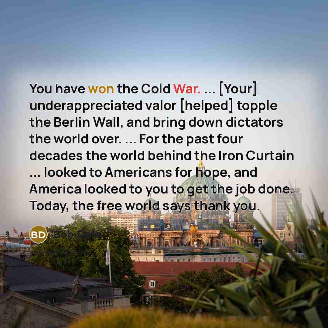 “You have won the Cold War. ... [Your] underappreciated valor [helped] topple the Berlin Wall, and bring down dictators the world over. ... For the past four decades the world behind the Iron Curtain ... looked to Americans for hope, and America looked to you to get the job done. Today, the free…” quote by Bob Dole