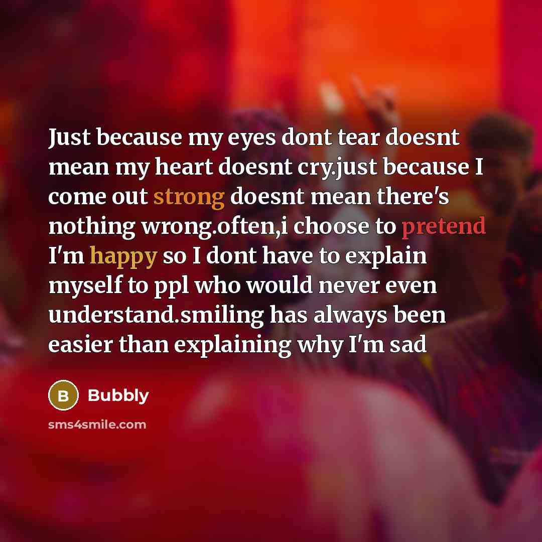 “Just because my eyes dont tear doesnt mean my heart doesnt cry.just because I come out strong doesnt mean there's nothing wrong.often,i choose to pretend I'm happy so I dont have to explain myself to ppl who would never even understand.smiling has always been easier than explaining why I'm sad” quote by Bubbly