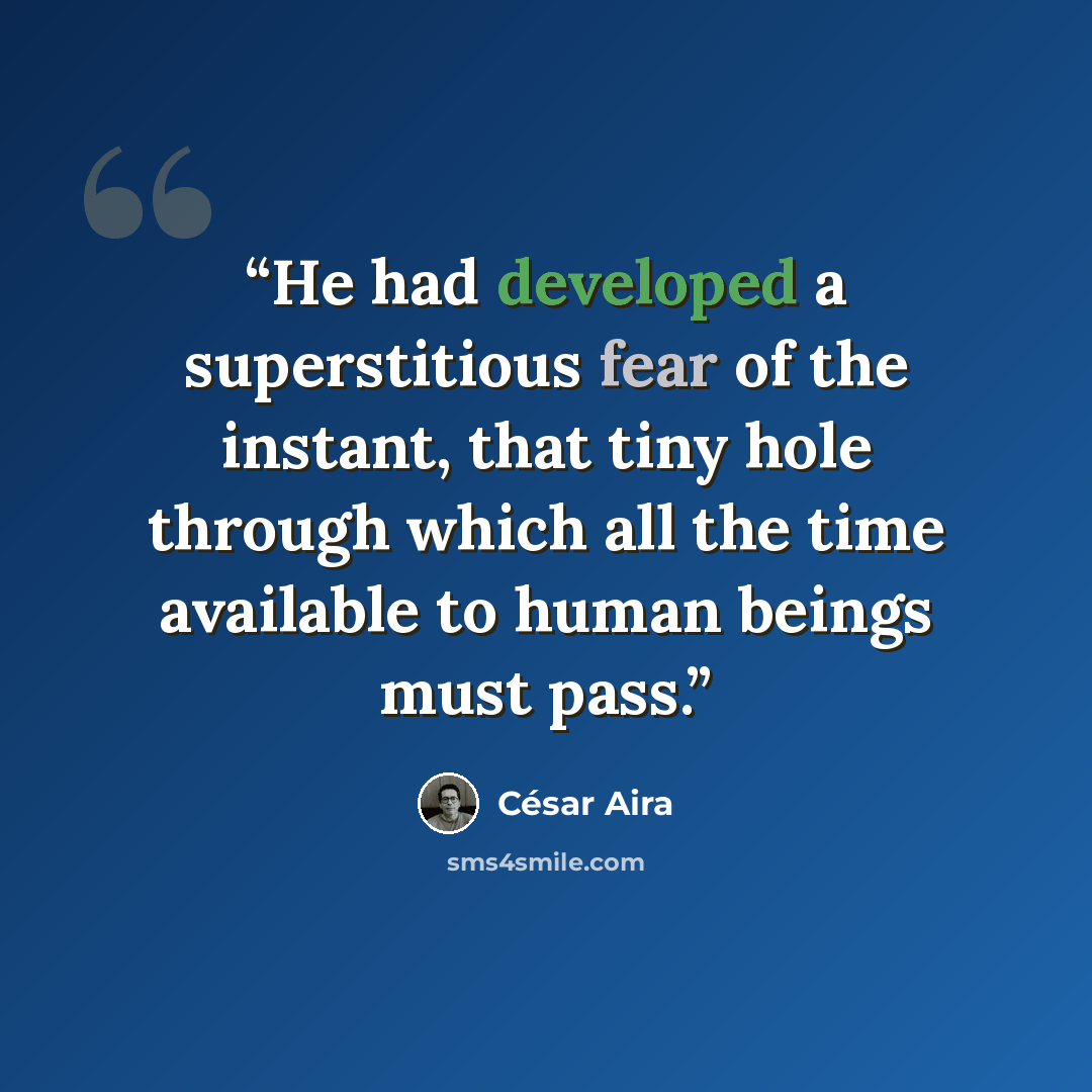 “He had developed a superstitious fear of the instant, that tiny hole through which all the time available to human beings must pass.” quote by César Aira