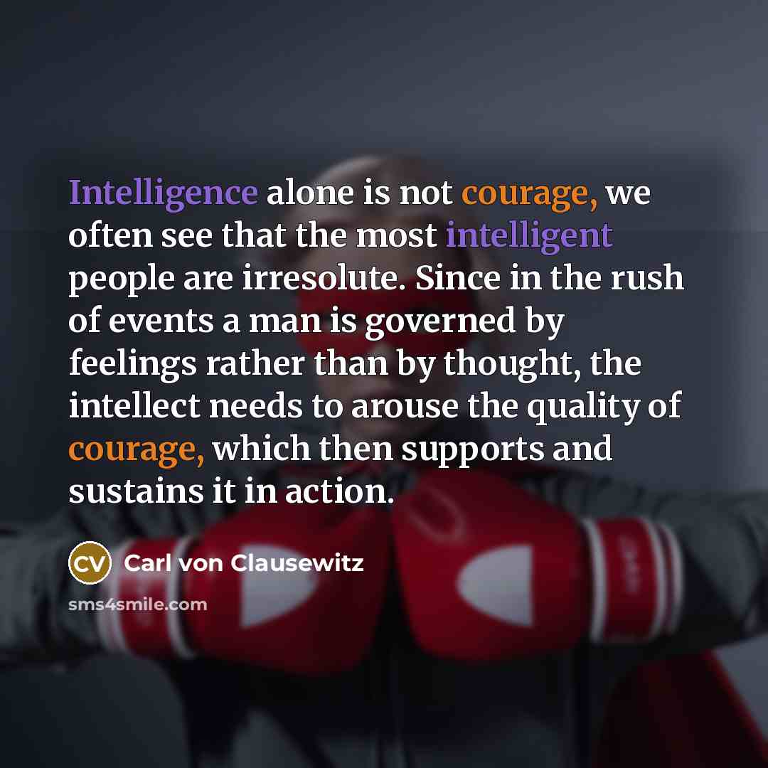 “Intelligence alone is not courage, we often see that the most intelligent people are irresolute. Since in the rush of events a man is governed by feelings rather than by thought, the intellect needs to arouse the quality of courage, which then supports and sustains it in action.” quote by Carl von Clausewitz