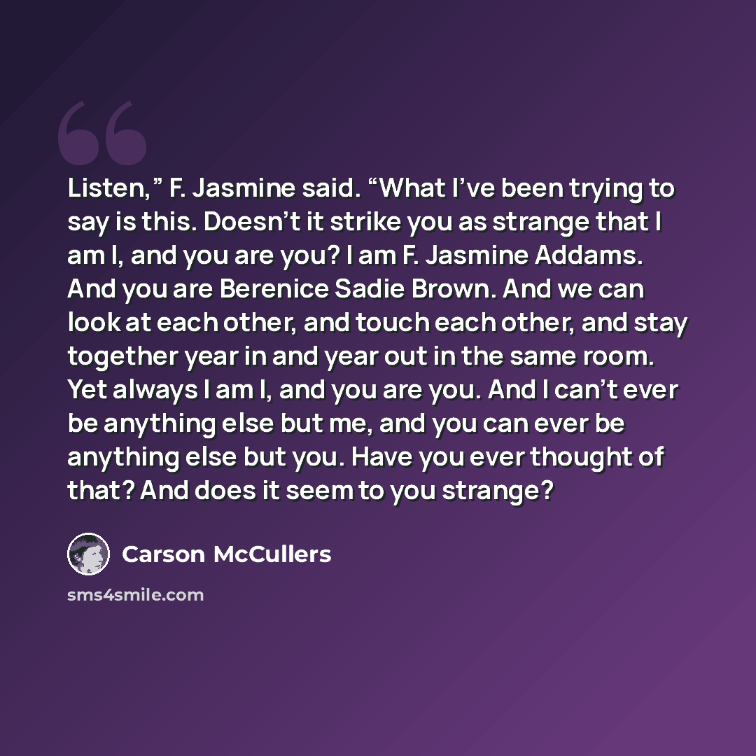 “Listen,” F. Jasmine said. “What I’ve been trying to say is this. Doesn’t it strike you as strange that I am I, and you are you? I am F. Jasmine Addams. And you are Berenice Sadie Brown. And we can look at each other, and touch each other, and stay together year in and year out in the same room…” quote by Carson McCullers