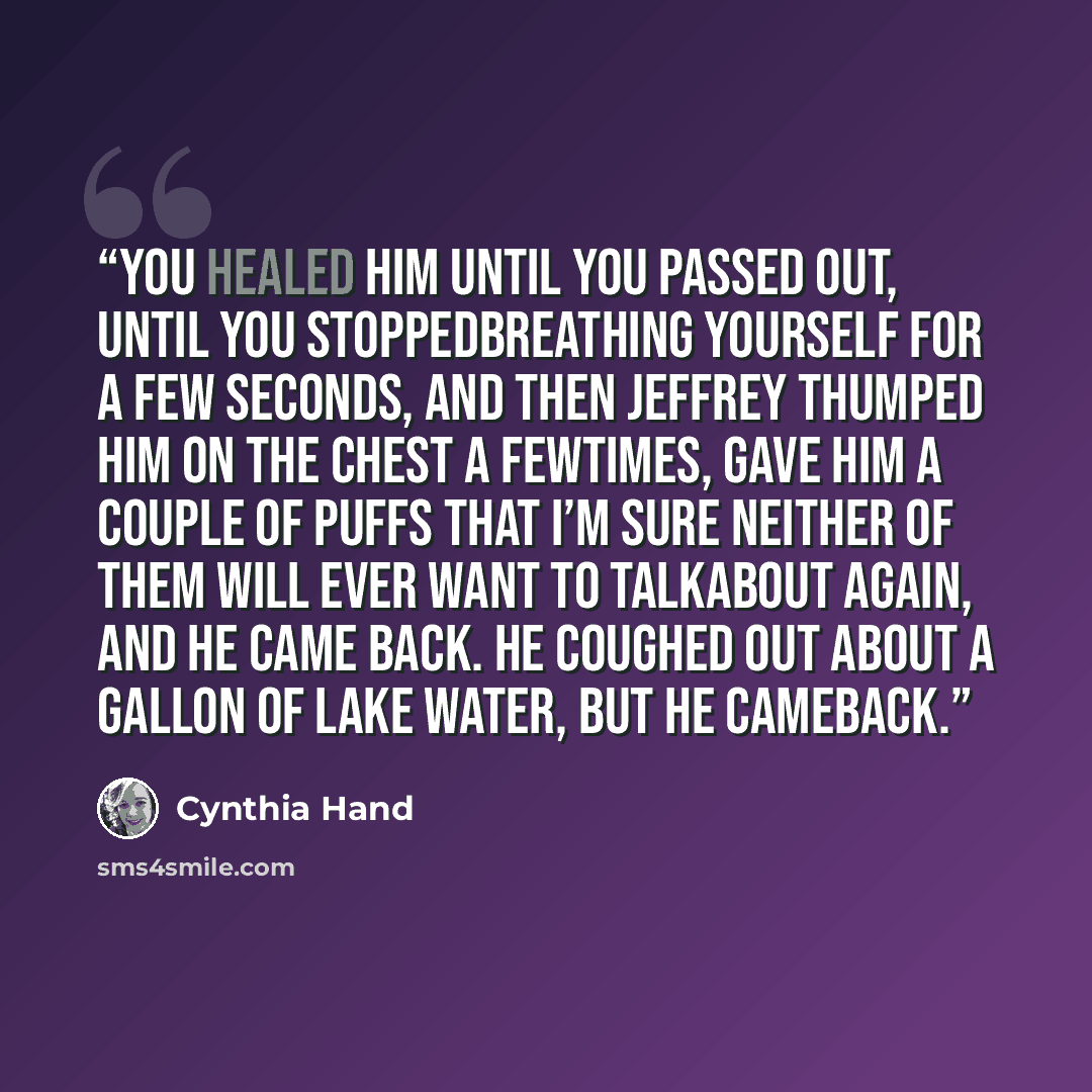 “You healed him until you passed out, until you stoppedbreathing yourself for a few seconds, and then Jeffrey thumped him on the chest a fewtimes, gave him a couple of puffs that I’m sure neither of them will ever want to talkabout again, and he came back. He coughed out about a gallon of lake…” quote by Cynthia Hand