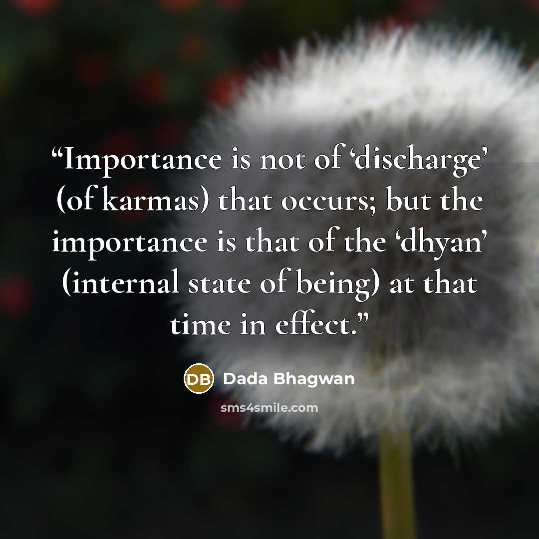 “Importance is not of ‘discharge’ (of karmas) that occurs; but the importance is that of the ‘dhyan’ (internal state of being) at that time in effect.” quote by Dada Bhagwan