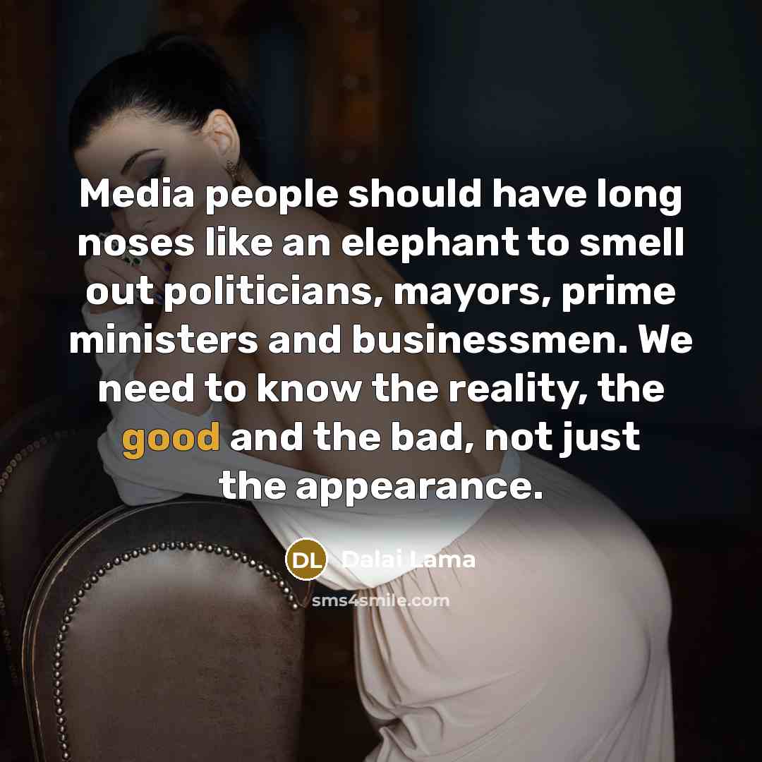 “Media people should have long noses like an elephant to smell out politicians, mayors, prime ministers and businessmen. We need to know the reality, the good and the bad, not just the appearance.” quote by Dalai Lama