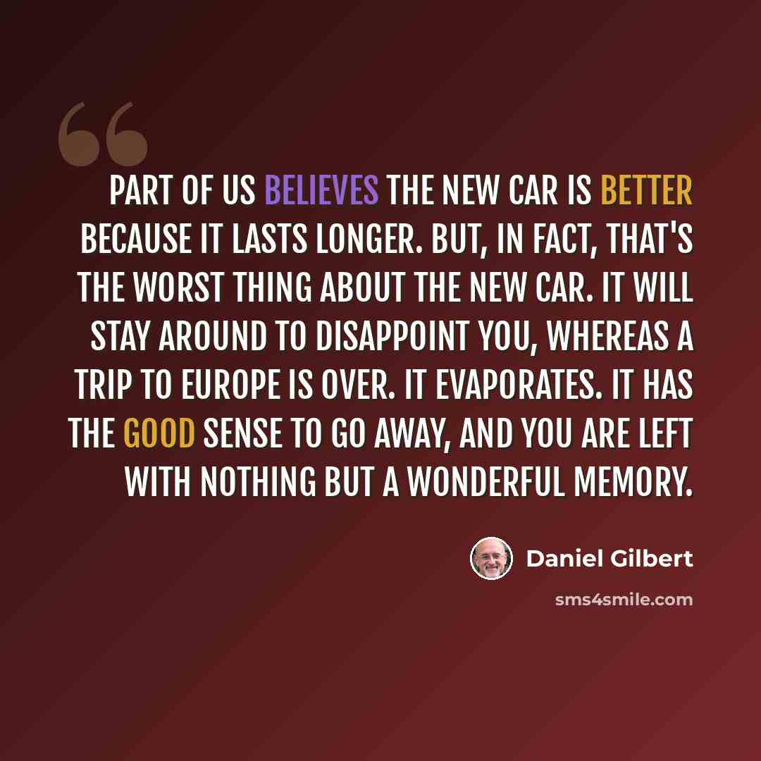 “Part of us believes the new car is better because it lasts longer. But, in fact, that's the worst thing about the new car. It will stay around to disappoint you, whereas a trip to Europe is over. It evaporates. It has the good sense to go away, and you are left with nothing but a wonderful memory.” quote by Daniel Gilbert