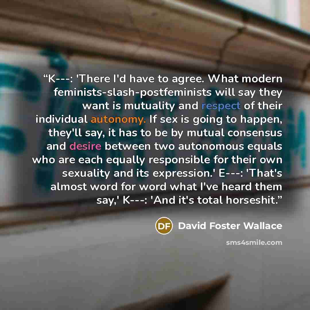 “K---: 'There I'd have to agree. What modern feminists-slash-postfeminists will say they want is mutuality and respect of their individual autonomy. If sex is going to happen, they'll say, it has to be by mutual consensus and desire between two autonomous equals who are each equally responsible for…” quote by David Foster Wallace