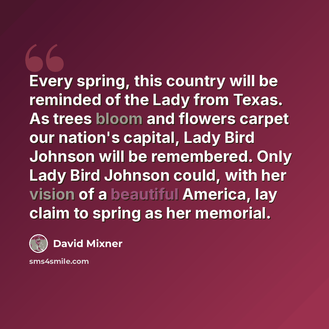 “Every spring, this country will be reminded of the Lady from Texas. As trees bloom and flowers carpet our nation's capital, Lady Bird Johnson will be remembered. Only Lady Bird Johnson could, with her vision of a beautiful America, lay claim to spring as her memorial.” quote by David Mixner