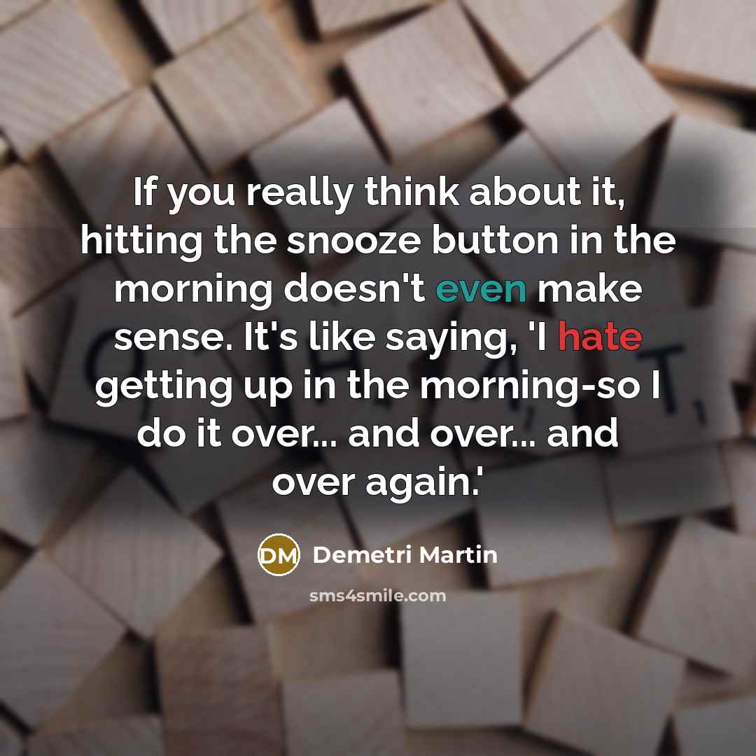 “If you really think about it, hitting the snooze button in the morning doesn't even make sense. It's like saying, 'I hate getting up in the morning-so I do it over... and over... and over again.'” quote by Demetri Martin