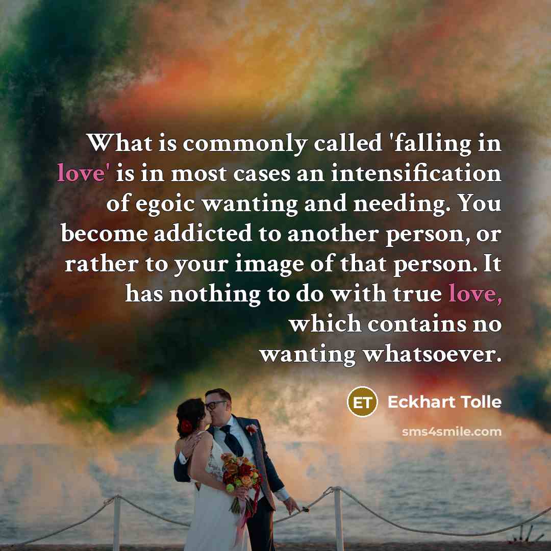 “What is commonly called 'falling in love' is in most cases an intensification of egoic wanting and needing. You become addicted to another person, or rather to your image of that person. It has nothing to do with true love, which contains no wanting whatsoever.” quote by Eckhart Tolle