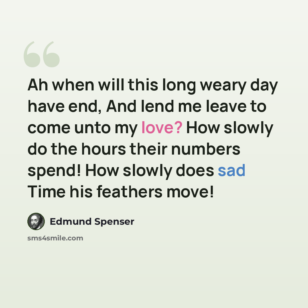 “Ah when will this long weary day have end, And lend me leave to come unto my love? How slowly do the hours their numbers spend! How slowly does sad Time his feathers move!” quote by Edmund Spenser