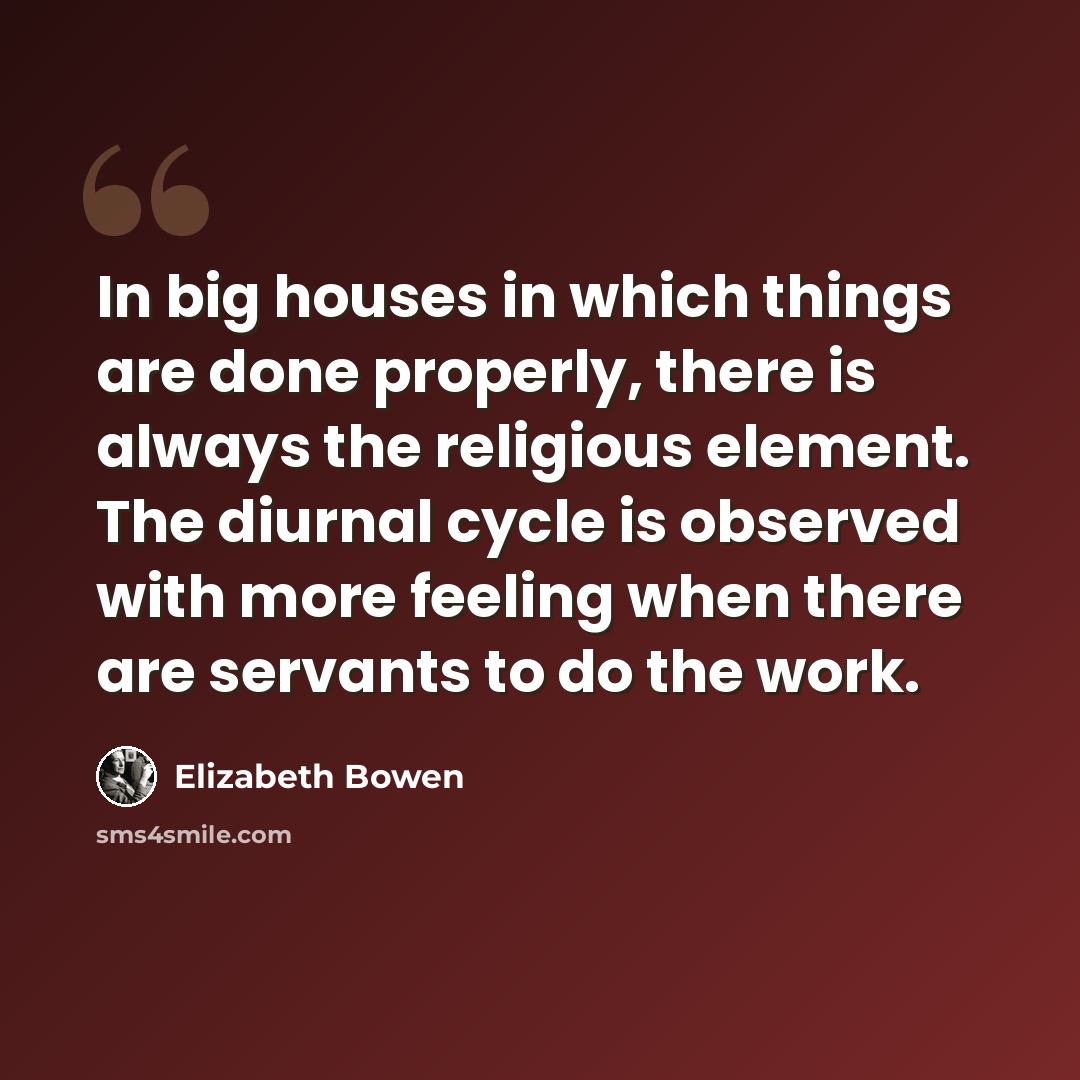 “In big houses in which things are done properly, there is always the religious element. The diurnal cycle is observed with more feeling when there are servants to do the work.” quote by Elizabeth Bowen