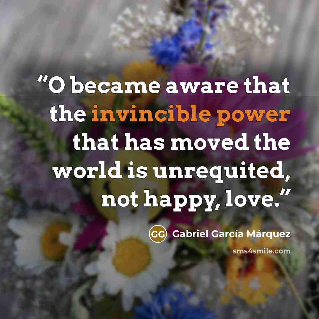 “O became aware that the invincible power that has moved the world is unrequited, not happy, love.” quote by Gabriel Garcia Marquez