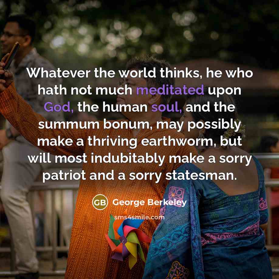 “Whatever the world thinks, he who hath not much meditated upon God, the human soul, and the summum bonum, may possibly make a thriving earthworm, but will most indubitably make a sorry patriot and a sorry statesman.” quote by George Berkeley