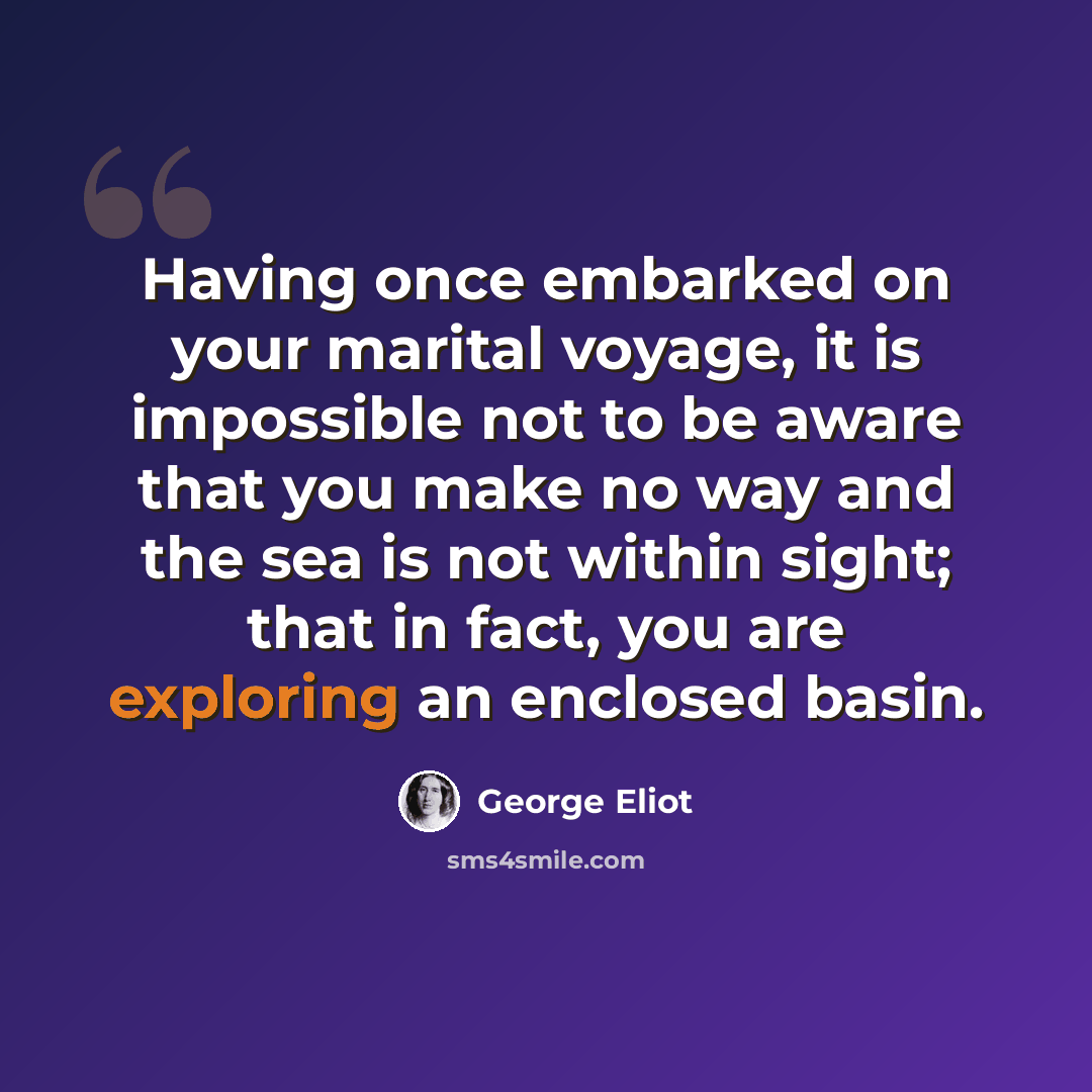“Having once embarked on your marital voyage, it is impossible not to be aware that you make no way and the sea is not within sight; that in fact, you are exploring an enclosed basin.” quote by George Eliot