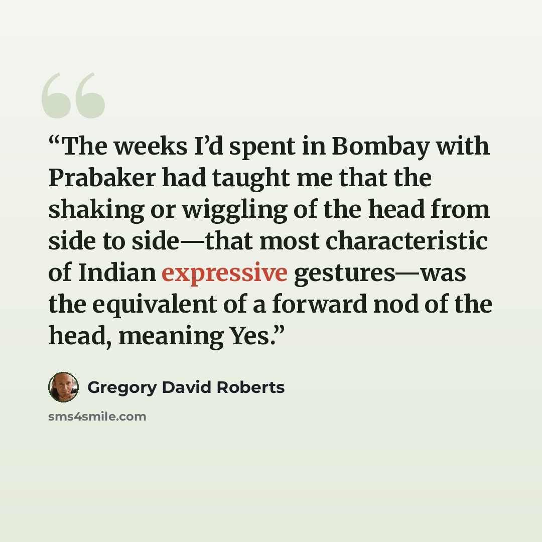 “The weeks I’d spent in Bombay with Prabaker had taught me that the shaking or wiggling of the head from side to side—that most characteristic of Indian expressive gestures—was the equivalent of a forward nod of the head, meaning Yes.” quote by Gregory David Roberts
