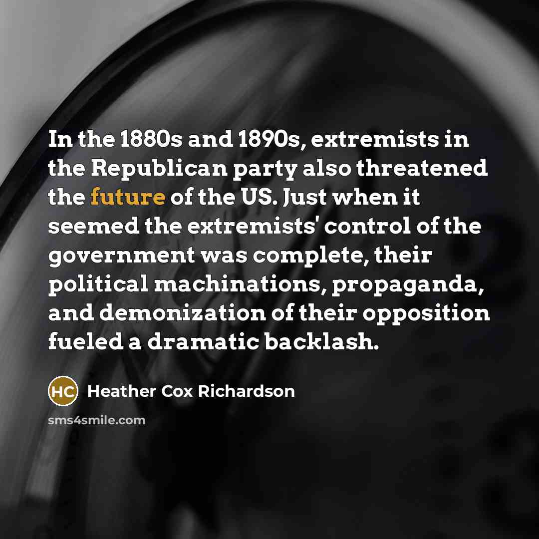 “In the 1880s and 1890s, extremists in the Republican party also threatened the future of the US. Just when it seemed the extremists' control of the government was complete, their political machinations, propaganda, and demonization of their opposition fueled a dramatic backlash.” quote by Heather Cox Richardson
