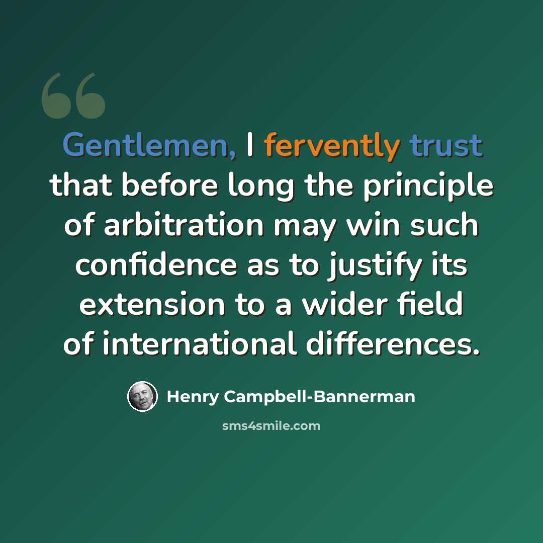 “Gentlemen, I fervently trust that before long the principle of arbitration may win such confidence as to justify its extension to a wider field of international differences.” quote by Henry Campbell-Bannerman