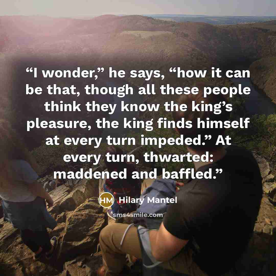 “I wonder,” he says, “how it can be that, though all these people think they know the king’s pleasure, the king finds himself at every turn impeded.” At every turn, thwarted: maddened and baffled.” quote by Hilary Mantel